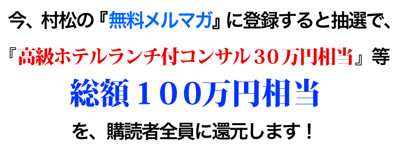 今、村松の『無料メルマガ』に登録すると抽選で、『高級ホテルランチ付コンサル３０万円相当』等 総額１００万円相当を、購読者全員に還元します！